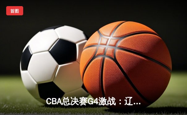 CBA总决赛G4激战：辽宁本钢加时险胜新疆伊力特，总比分3-1夺赛点