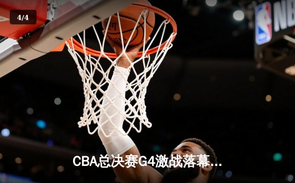 CBA总决赛G4激战落幕，辽宁本钢逆转广东宏远夺赛点 - 4