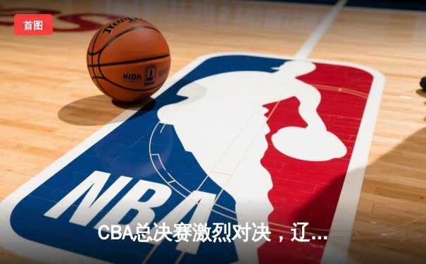 CBA总决赛激烈对决，辽宁本钢力克广东宏远夺赛点
