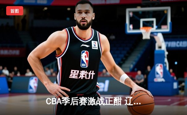 CBA季后赛激战正酣 辽宁本钢加时险胜广东宏远总分2-1领先