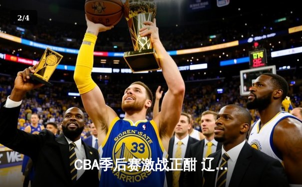 CBA季后赛激战正酣 辽宁本钢加时险胜广东宏远总分2-1领先 - 2