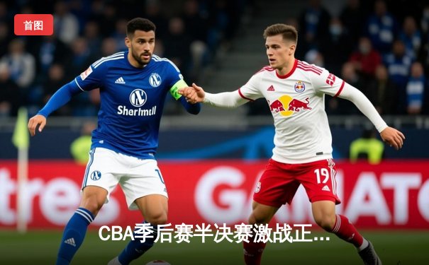 CBA季后赛半决赛激战正酣 辽宁本钢加时险胜广东东莞大益总分2-1领先